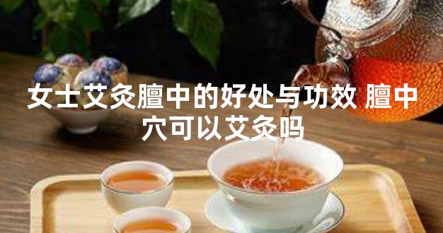 女士艾灸膻中的好处与功效 膻中穴可以艾灸吗